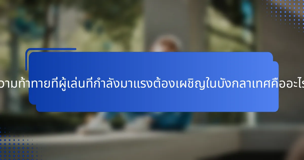 ความท้าทายที่ผู้เล่นที่กำลังมาแรงต้องเผชิญในบังกลาเทศคืออะไร?